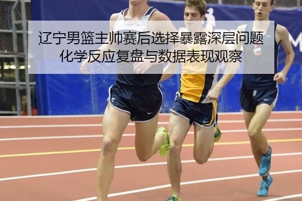 辽宁男篮主帅赛后选择暴露深层问题 化学反应复盘与数据表现观察